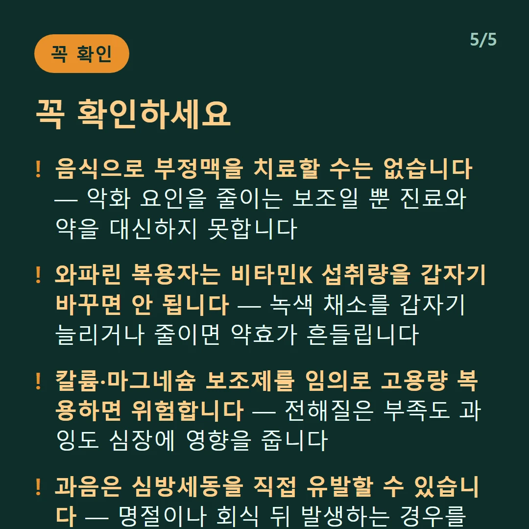 꼭 확인하세요 — 음식으로 부정맥을 치료할 수는 없습니다 — 악화 요인을 줄이는 보조일 뿐 진료와 약을 대신하지 못합니다 / 와파린 복용자는 비타민K 섭취량을 갑자기 바꾸면 안 됩니다 — 녹색 채소를 갑자기 늘리거나 줄이면 약효가 흔들립니다 / 칼륨·마그네슘 보조제를 임의로 고용량 복용하면 위험합니다 — 전해질은 부족도 과잉도 심장에 영향을 줍니다 / 과음은 심방세동을 직접 유발할 수 있습니다 — 명절이나 회식 뒤 발생하는 경우를 '휴일 심장 증후군'이라 부릅니다