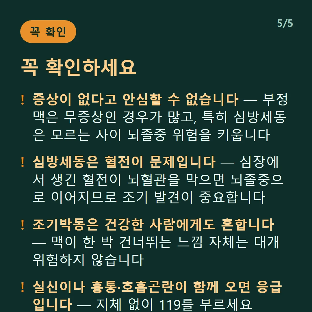 꼭 확인하세요 — 증상이 없다고 안심할 수 없습니다 — 부정맥은 무증상인 경우가 많고, 특히 심방세동은 모르는 사이 뇌졸중 위험을 키웁니다 / 심방세동은 혈전이 문제입니다 — 심장에서 생긴 혈전이 뇌혈관을 막으면 뇌졸중으로 이어지므로 조기 발견이 중요합니다 / 조기박동은 건강한 사람에게도 흔합니다 — 맥이 한 박 건너뛰는 느낌 자체는 대개 위험하지 않습니다 / 실신이나 흉통·호흡곤란이 함께 오면 응급입니다 — 지체 없이 119를 부르세요