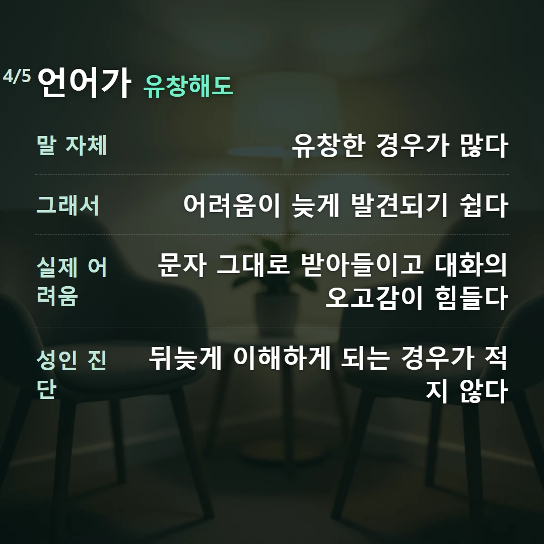 언어가 유창해도 — 말 자체 유창한 경우가 많다, 그래서 어려움이 늦게 발견되기 쉽다, 실제 어려움 문자 그대로 받아들이고 대화의 오고감이 힘들다, 성인 진단 뒤늦게 이해하게 되는 경우가 적지 않다