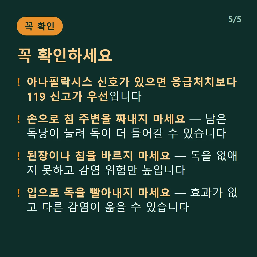 꼭 확인하세요 — 아나필락시스 신호가 있으면 응급처치보다 119 신고가 우선입니다 / 손으로 침 주변을 짜내지 마세요 — 남은 독낭이 눌려 독이 더 들어갈 수 있습니다 / 된장이나 침을 바르지 마세요 — 독을 없애지 못하고 감염 위험만 높입니다 / 입으로 독을 빨아내지 마세요 — 효과가 없고 다른 감염이 옮을 수 있습니다
