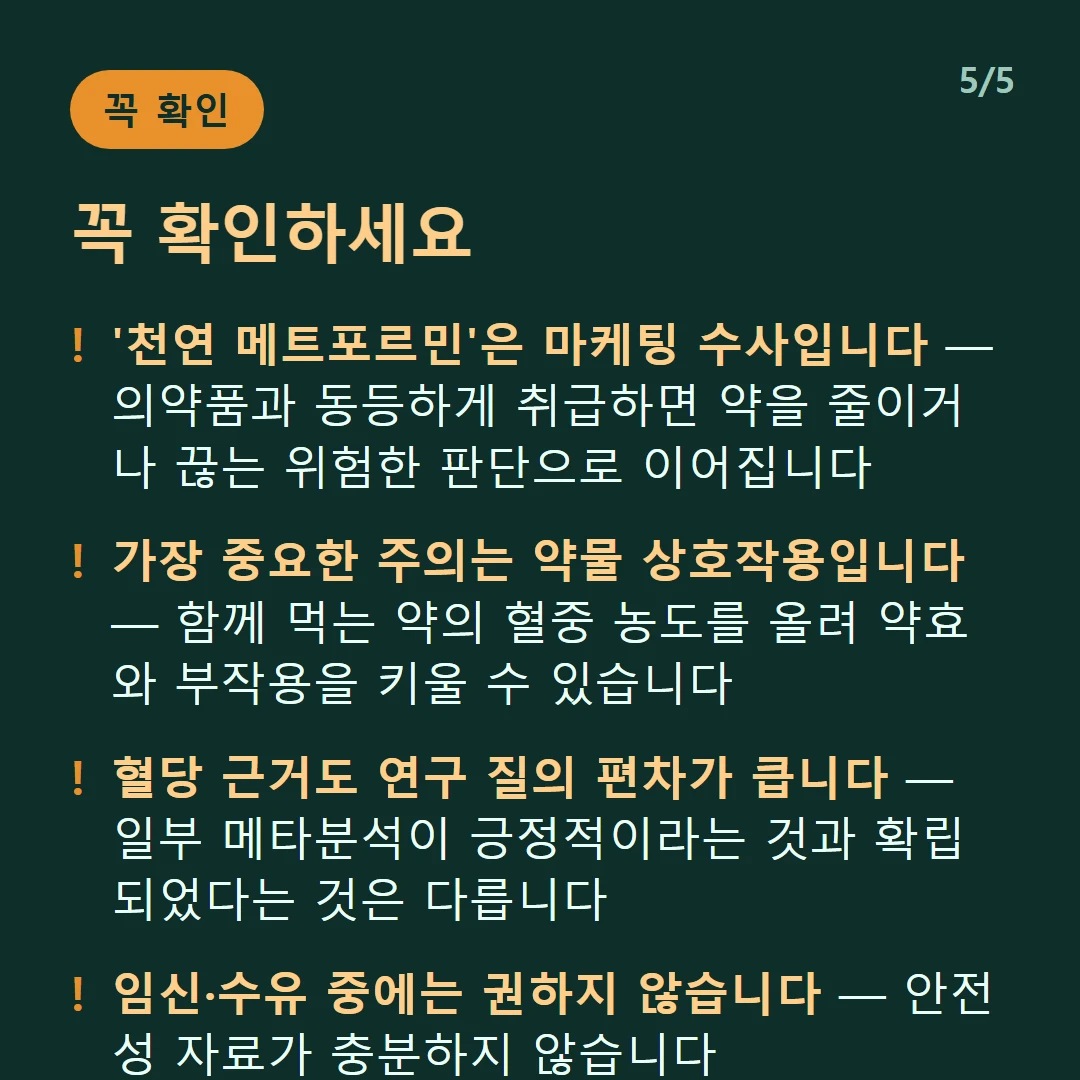 꼭 확인하세요 — '천연 메트포르민'은 마케팅 수사입니다 — 의약품과 동등하게 취급하면 약을 줄이거나 끊는 위험한 판단으로 이어집니다 / 가장 중요한 주의는 약물 상호작용입니다 — 함께 먹는 약의 혈중 농도를 올려 약효와 부작용을 키울 수 있습니다 / 혈당 근거도 연구 질의 편차가 큽니다 — 일부 메타분석이 긍정적이라는 것과 확립되었다는 것은 다릅니다 / 임신·수유 중에는 권하지 않습니다 — 안전성 자료가 충분하지 않습니다