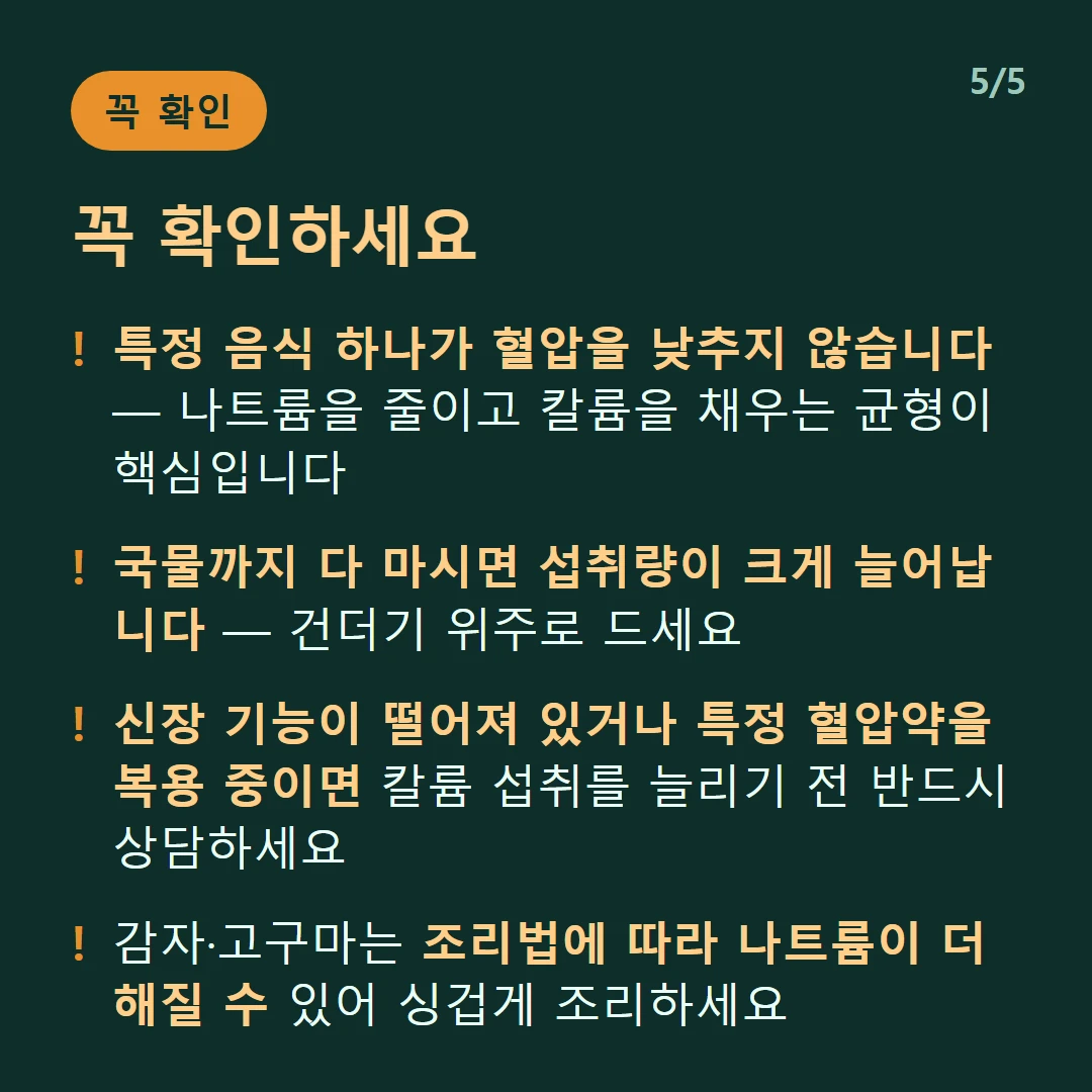 꼭 확인하세요 — 특정 음식 하나가 혈압을 낮추지 않습니다 — 나트륨을 줄이고 칼륨을 채우는 균형이 핵심입니다 / 국물까지 다 마시면 섭취량이 크게 늘어납니다 — 건더기 위주로 드세요 / 신장 기능이 떨어져 있거나 특정 혈압약을 복용 중이면 칼륨 섭취를 늘리기 전 반드시 상담하세요 / 감자·고구마는 조리법에 따라 나트륨이 더해질 수 있어 싱겁게 조리하세요