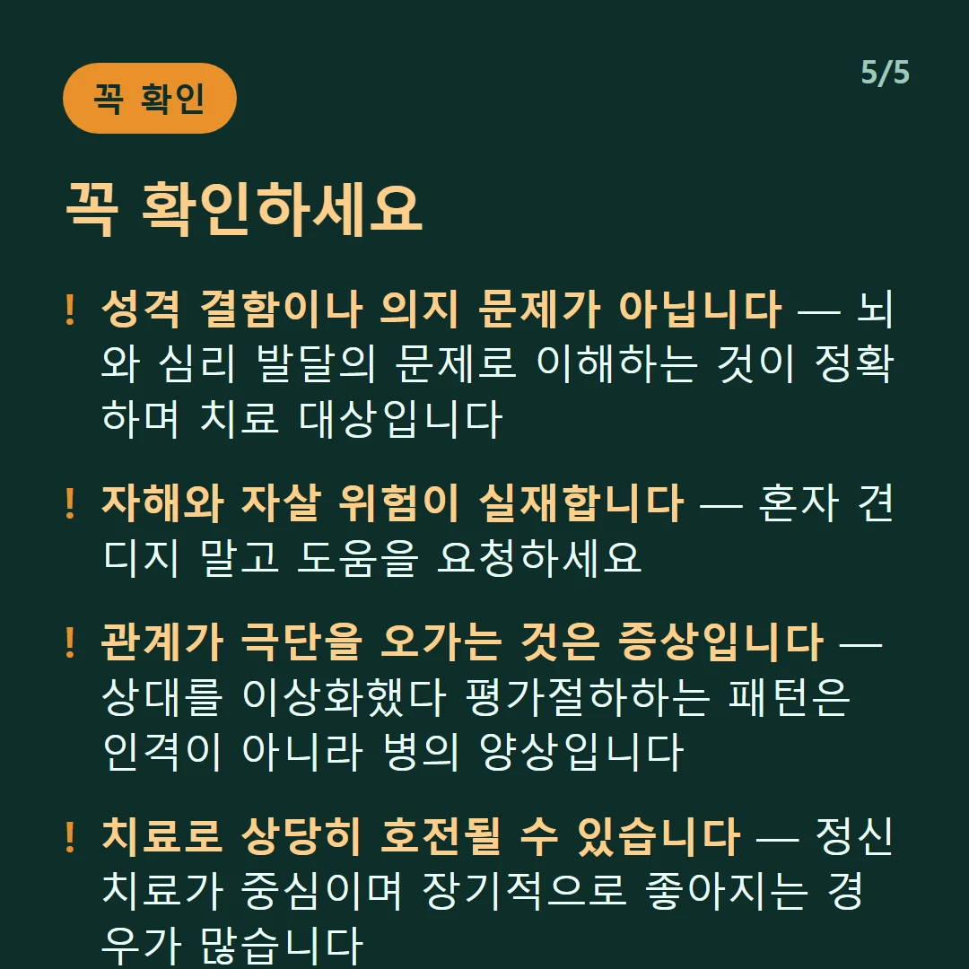 꼭 확인하세요 — 성격 결함이나 의지 문제가 아닙니다 — 뇌와 심리 발달의 문제로 이해하는 것이 정확하며 치료 대상입니다 / 자해와 자살 위험이 실재합니다 — 혼자 견디지 말고 도움을 요청하세요 / 관계가 극단을 오가는 것은 증상입니다 — 상대를 이상화했다 평가절하하는 패턴은 인격이 아니라 병의 양상입니다 / 치료로 상당히 호전될 수 있습니다 — 정신치료가 중심이며 장기적으로 좋아지는 경우가 많습니다