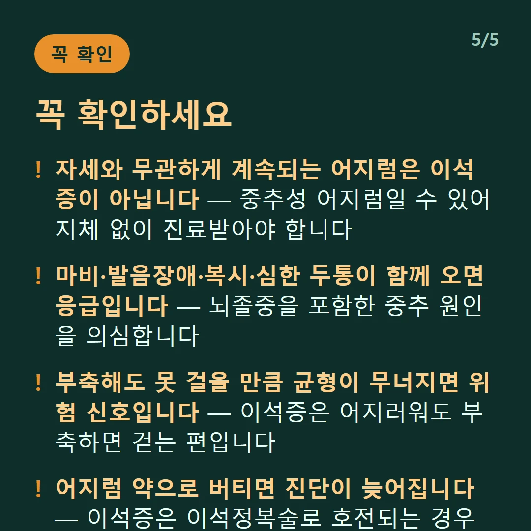 꼭 확인하세요 — 자세와 무관하게 계속되는 어지럼은 이석증이 아닙니다 — 중추성 어지럼일 수 있어 지체 없이 진료받아야 합니다 / 마비·발음장애·복시·심한 두통이 함께 오면 응급입니다 — 뇌졸중을 포함한 중추 원인을 의심합니다 / 부축해도 못 걸을 만큼 균형이 무너지면 위험 신호입니다 — 이석증은 어지러워도 부축하면 걷는 편입니다 / 어지럼 약으로 버티면 진단이 늦어집니다 — 이석증은 이석정복술로 호전되는 경우가 많습니다