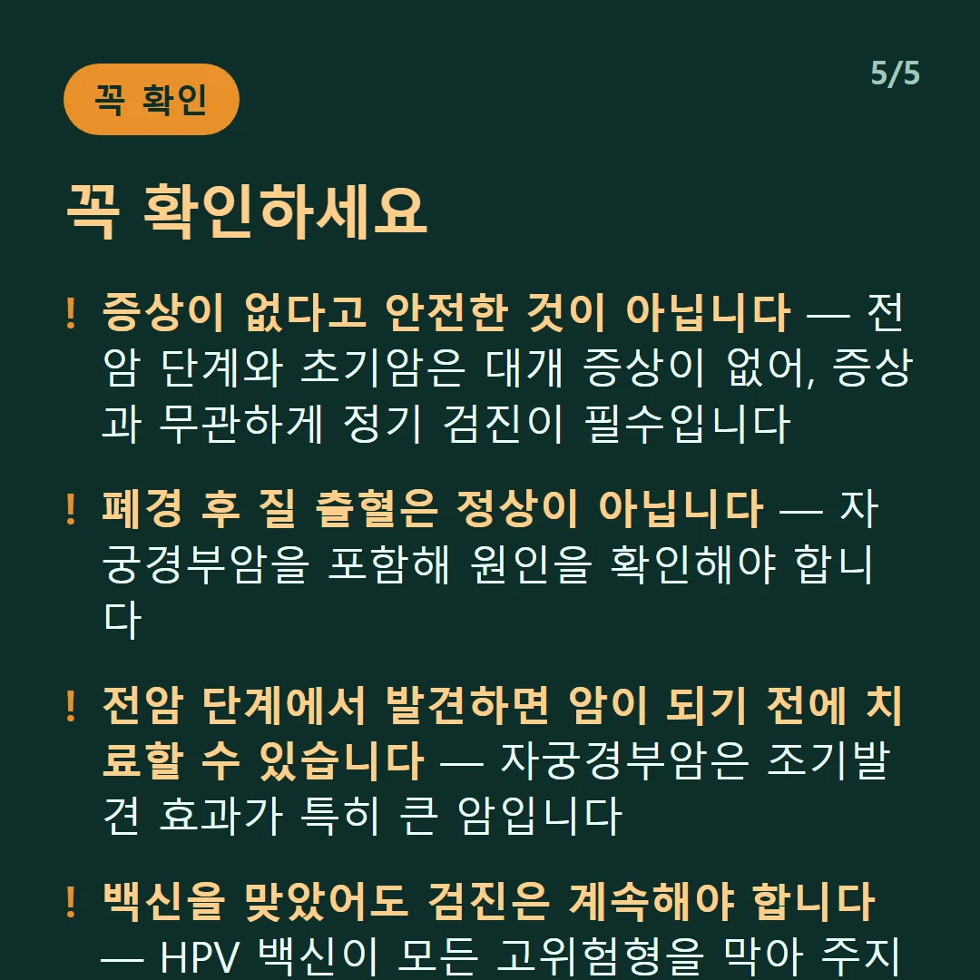 꼭 확인하세요 — 증상이 없다고 안전한 것이 아닙니다 — 전암 단계와 초기암은 대개 증상이 없어, 증상과 무관하게 정기 검진이 필수입니다 / 폐경 후 질 출혈은 정상이 아닙니다 — 자궁경부암을 포함해 원인을 확인해야 합니다 / 전암 단계에서 발견하면 암이 되기 전에 치료할 수 있습니다 — 자궁경부암은 조기발견 효과가 특히 큰 암입니다 / 백신을 맞았어도 검진은 계속해야 합니다 — HPV 백신이 모든 고위험형을 막아 주지는 않습니다