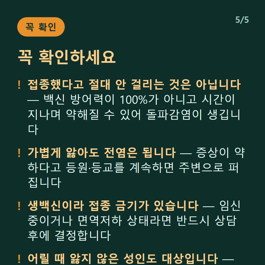 꼭 확인하세요 — 접종했다고 절대 안 걸리는 것은 아닙니다 — 백신 방어력이 100%가 아니고 시간이 지나며 약해질 수 있어 돌파감염이 생깁니다 / 가볍게 앓아도 전염은 됩니다 — 증상이 약하다고 등원·등교를 계속하면 주변으로 퍼집니다 / 생백신이라 접종 금기가 있습니다 — 임신 중이거나 면역저하 상태라면 반드시 상담 후에 결정합니다 / 어릴 때 앓지 않은 성인도 대상입니다 — 성인 수두는 소아보다 심하게 앓는 경우가 많습니다