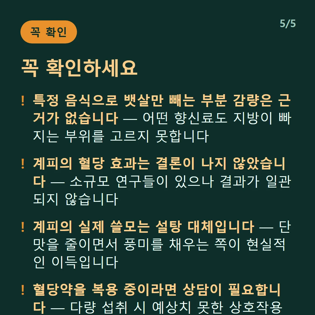 꼭 확인하세요 — 특정 음식으로 뱃살만 빼는 부분 감량은 근거가 없습니다 — 어떤 향신료도 지방이 빠지는 부위를 고르지 못합니다 / 계피의 혈당 효과는 결론이 나지 않았습니다 — 소규모 연구들이 있으나 결과가 일관되지 않습니다 / 계피의 실제 쓸모는 설탕 대체입니다 — 단맛을 줄이면서 풍미를 채우는 쪽이 현실적인 이득입니다 / 혈당약을 복용 중이라면 상담이 필요합니다 — 다량 섭취 시 예상치 못한 상호작용이 있을 수 있습니다