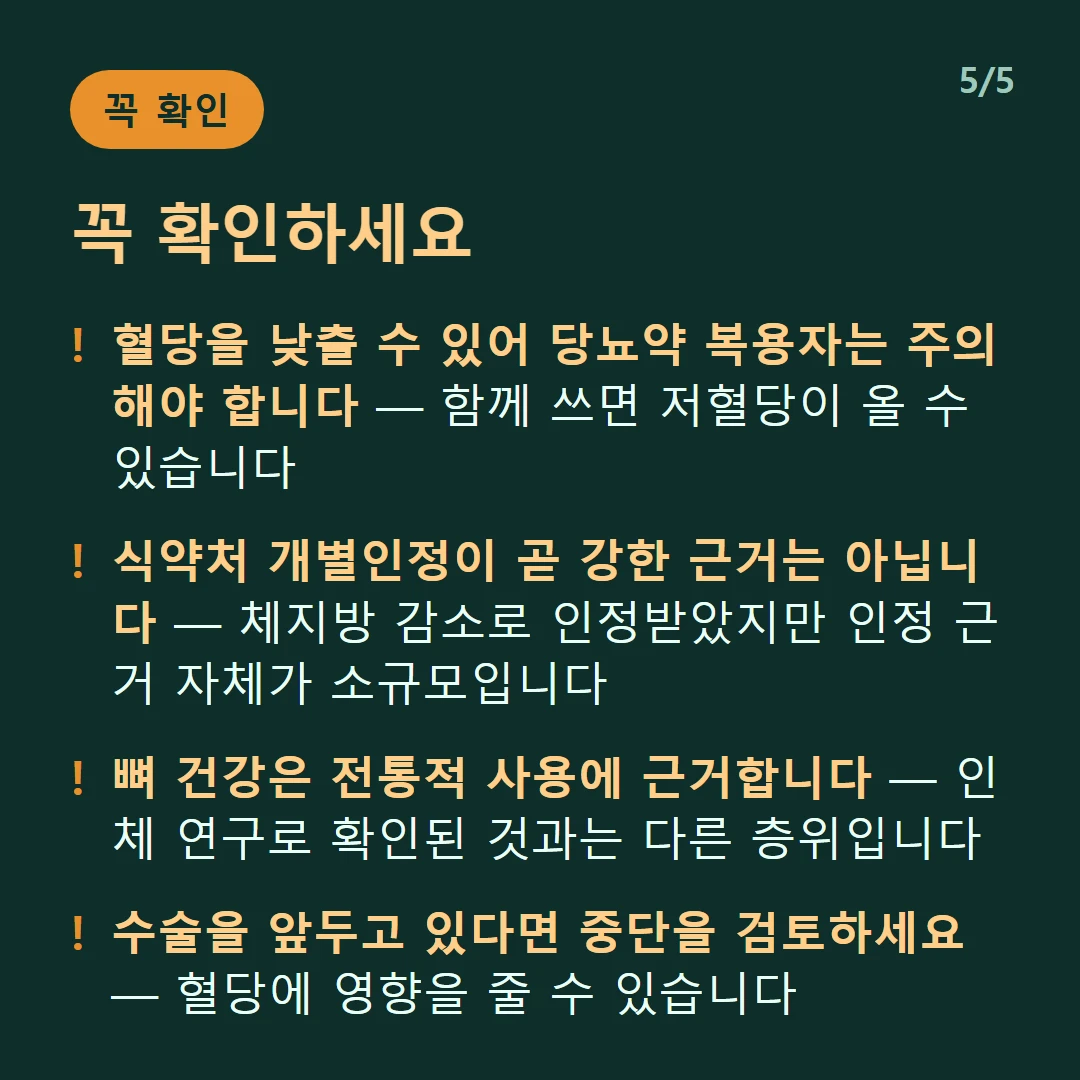 꼭 확인하세요 — 혈당을 낮출 수 있어 당뇨약 복용자는 주의해야 합니다 — 함께 쓰면 저혈당이 올 수 있습니다 / 식약처 개별인정이 곧 강한 근거는 아닙니다 — 체지방 감소로 인정받았지만 인정 근거 자체가 소규모입니다 / 뼈 건강은 전통적 사용에 근거합니다 — 인체 연구로 확인된 것과는 다른 층위입니다 / 수술을 앞두고 있다면 중단을 검토하세요 — 혈당에 영향을 줄 수 있습니다
