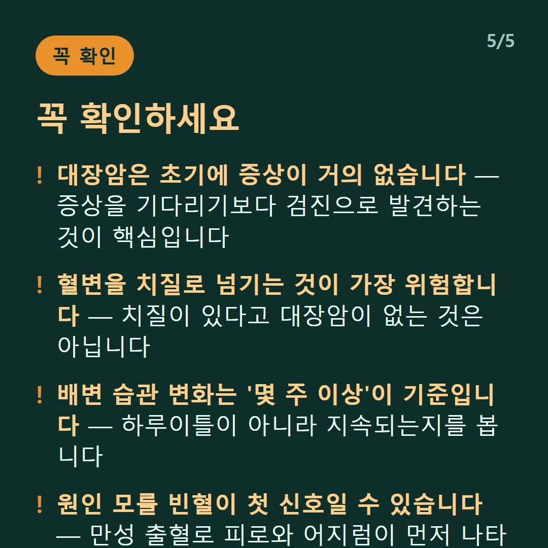 꼭 확인하세요 — 대장암은 초기에 증상이 거의 없습니다 — 증상을 기다리기보다 검진으로 발견하는 것이 핵심입니다 / 혈변을 치질로 넘기는 것이 가장 위험합니다 — 치질이 있다고 대장암이 없는 것은 아닙니다 / 배변 습관 변화는 '몇 주 이상'이 기준입니다 — 하루이틀이 아니라 지속되는지를 봅니다 / 원인 모를 빈혈이 첫 신호일 수 있습니다 — 만성 출혈로 피로와 어지럼이 먼저 나타나기도 합니다