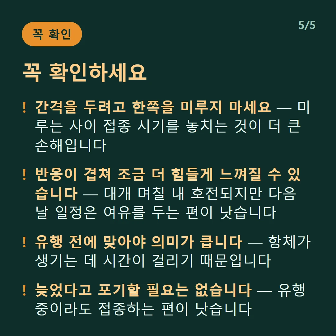 꼭 확인하세요 — 간격을 두려고 한쪽을 미루지 마세요 — 미루는 사이 접종 시기를 놓치는 것이 더 큰 손해입니다 / 반응이 겹쳐 조금 더 힘들게 느껴질 수 있습니다 — 대개 며칠 내 호전되지만 다음 날 일정은 여유를 두는 편이 낫습니다 / 유행 전에 맞아야 의미가 큽니다 — 항체가 생기는 데 시간이 걸리기 때문입니다 / 늦었다고 포기할 필요는 없습니다 — 유행 중이라도 접종하는 편이 낫습니다