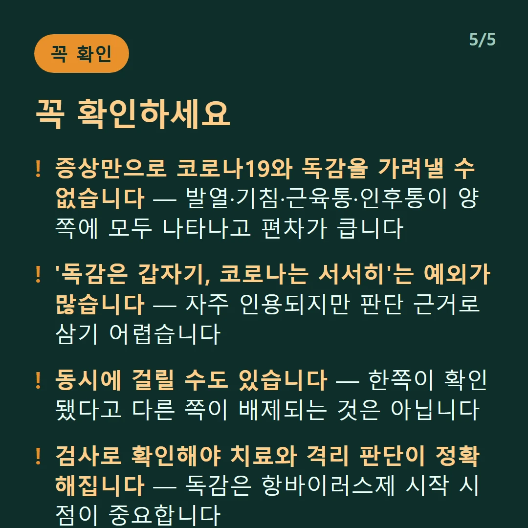 꼭 확인하세요 — 증상만으로 코로나19와 독감을 가려낼 수 없습니다 — 발열·기침·근육통·인후통이 양쪽에 모두 나타나고 편차가 큽니다 / '독감은 갑자기, 코로나는 서서히'는 예외가 많습니다 — 자주 인용되지만 판단 근거로 삼기 어렵습니다 / 동시에 걸릴 수도 있습니다 — 한쪽이 확인됐다고 다른 쪽이 배제되는 것은 아닙니다 / 검사로 확인해야 치료와 격리 판단이 정확해집니다 — 독감은 항바이러스제 시작 시점이 중요합니다