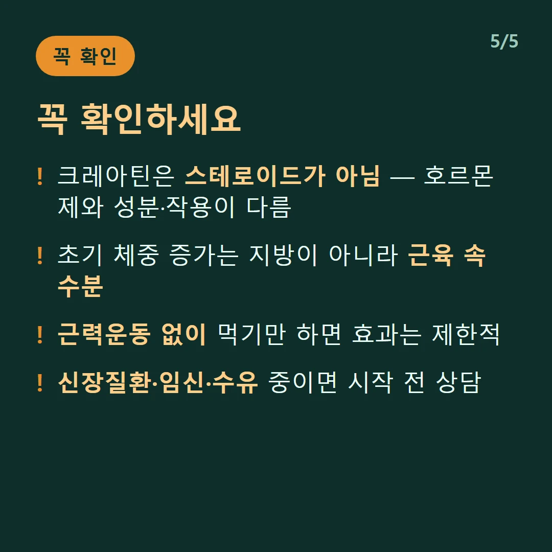 꼭 확인하세요 — 크레아틴은 스테로이드가 아님 — 호르몬제와 성분·작용이 다름 / 초기 체중 증가는 지방이 아니라 근육 속 수분 / 근력운동 없이 먹기만 하면 효과는 제한적 / 신장질환·임신·수유 중이면 시작 전 상담