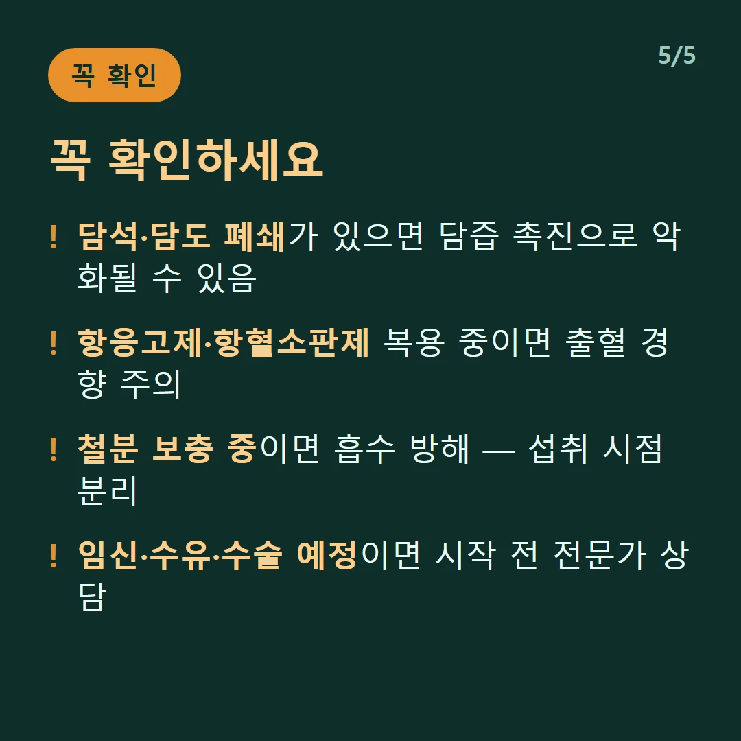 꼭 확인하세요 — 담석·담도 폐쇄가 있으면 담즙 촉진으로 악화될 수 있음 / 항응고제·항혈소판제 복용 중이면 출혈 경향 주의 / 철분 보충 중이면 흡수 방해 — 섭취 시점 분리 / 임신·수유·수술 예정이면 시작 전 전문가 상담