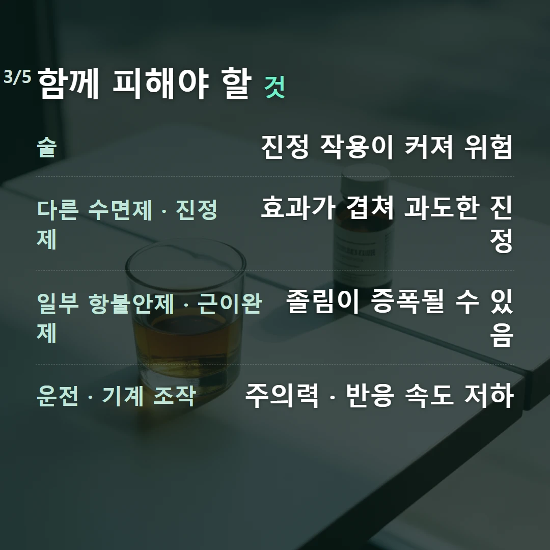 함께 피해야 할 것 — 술 진정 작용이 커져 위험, 다른 수면제 · 진정제 효과가 겹쳐 과도한 진정, 일부 항불안제 · 근이완제 졸림이 증폭될 수 있음, 운전 · 기계 조작 주의력 · 반응 속도 저하