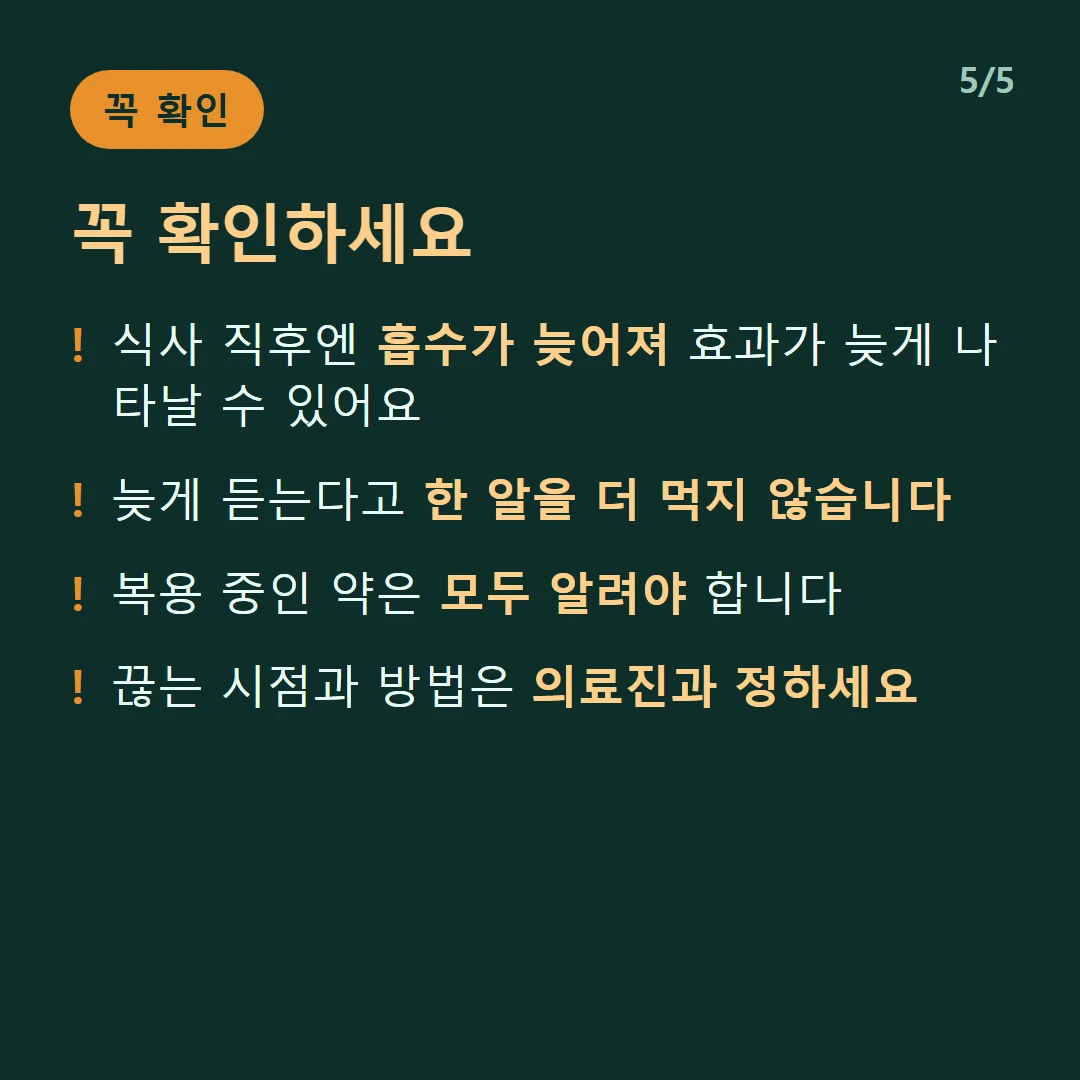 꼭 확인하세요 — 식사 직후엔 흡수가 늦어져 효과가 늦게 나타날 수 있어요 / 늦게 듣는다고 한 알을 더 먹지 않습니다 / 복용 중인 약은 모두 알려야 합니다 / 끊는 시점과 방법은 의료진과 정하세요