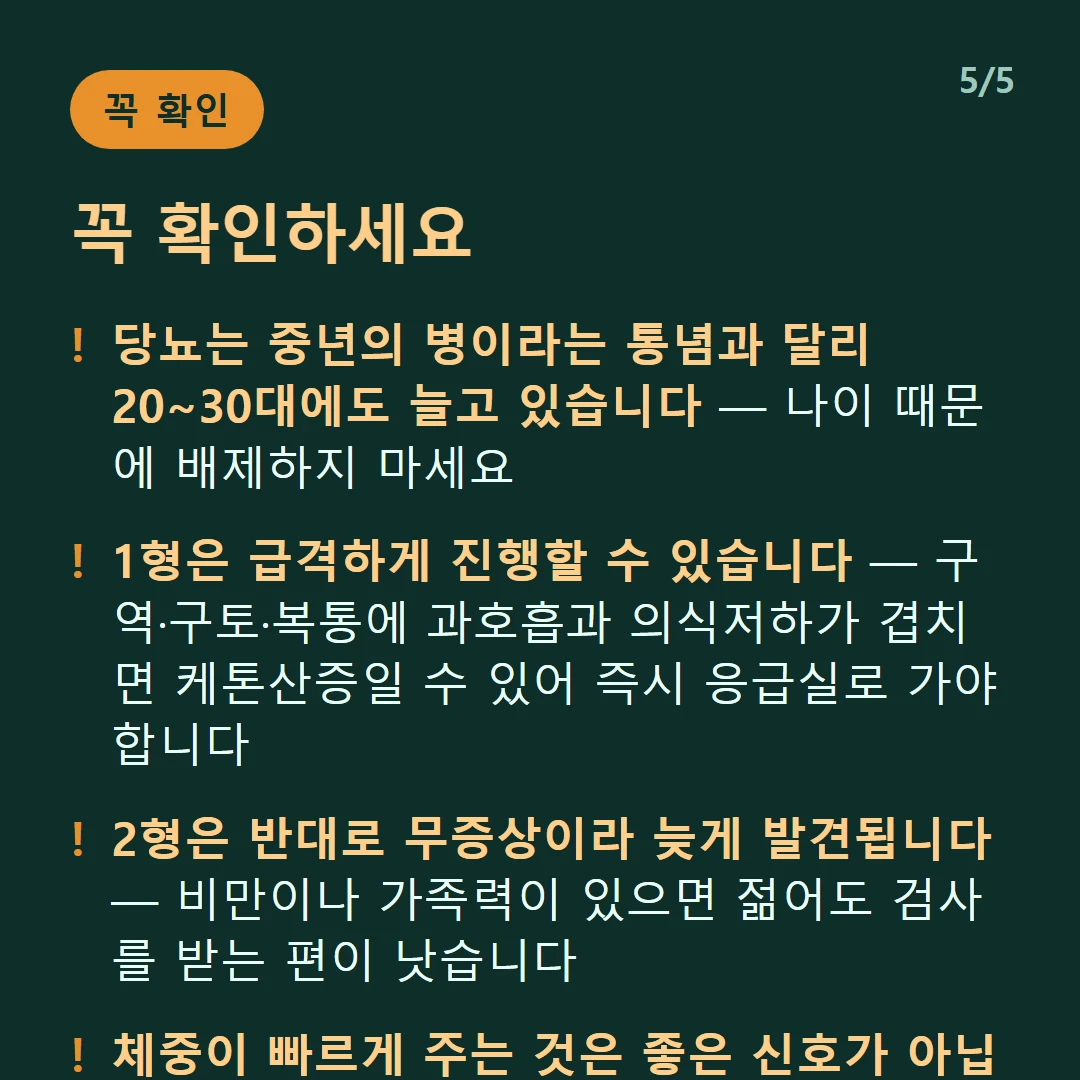 꼭 확인하세요 — 당뇨는 중년의 병이라는 통념과 달리 20~30대에도 늘고 있습니다 — 나이 때문에 배제하지 마세요 / 1형은 급격하게 진행할 수 있습니다 — 구역·구토·복통에 과호흡과 의식저하가 겹치면 케톤산증일 수 있어 즉시 응급실로 가야 합니다 / 2형은 반대로 무증상이라 늦게 발견됩니다 — 비만이나 가족력이 있으면 젊어도 검사를 받는 편이 낫습니다 / 체중이 빠르게 주는 것은 좋은 신호가 아닙니다 — 특히 젊은 나이라면 1형을 의심해 볼 수 있습니다