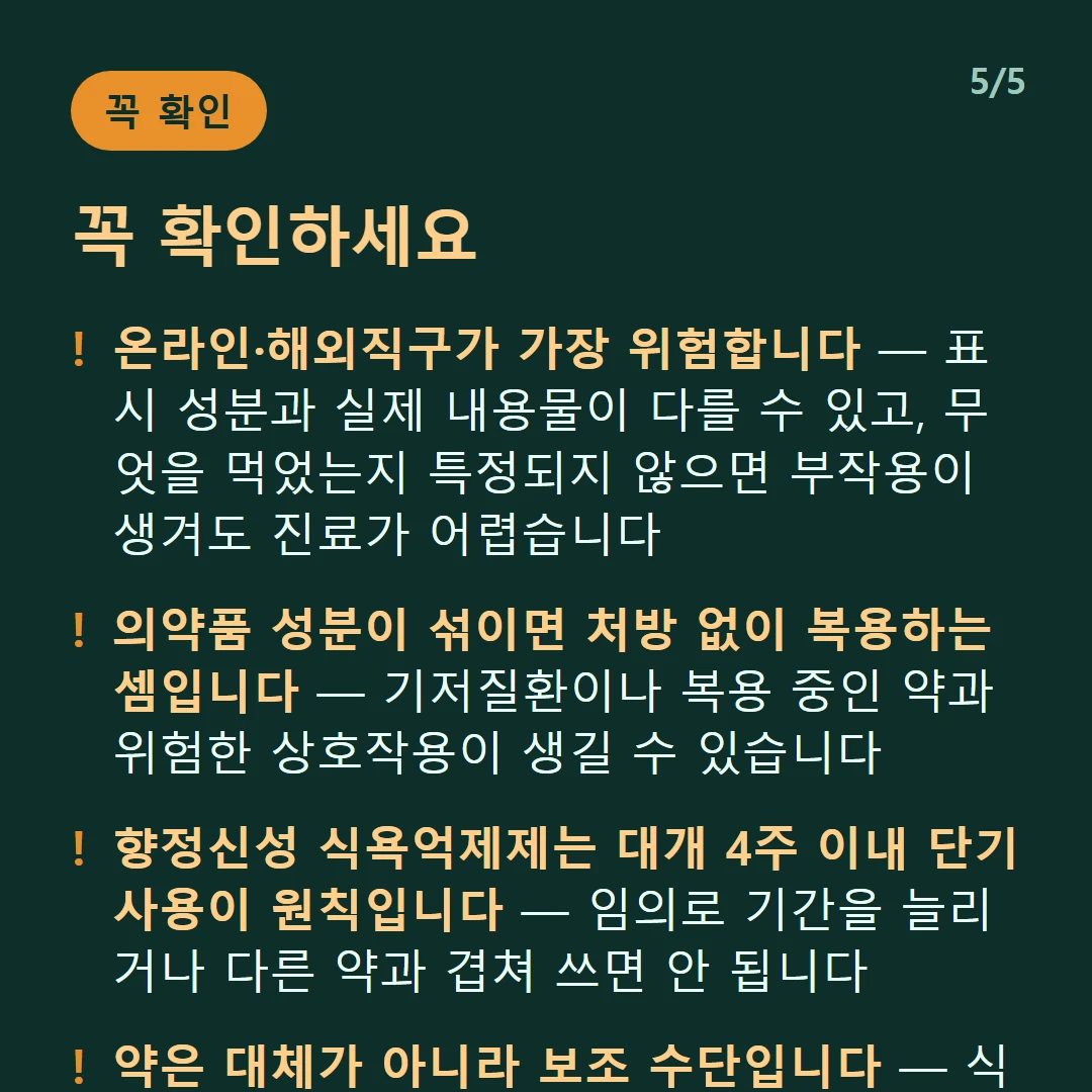 꼭 확인하세요 — 온라인·해외직구가 가장 위험합니다 — 표시 성분과 실제 내용물이 다를 수 있고, 무엇을 먹었는지 특정되지 않으면 부작용이 생겨도 진료가 어렵습니다 / 의약품 성분이 섞이면 처방 없이 복용하는 셈입니다 — 기저질환이나 복용 중인 약과 위험한 상호작용이 생길 수 있습니다 / 향정신성 식욕억제제는 대개 4주 이내 단기 사용이 원칙입니다 — 임의로 기간을 늘리거나 다른 약과 겹쳐 쓰면 안 됩니다 / 약은 대체가 아니라 보조 수단입니다 — 식사·운동·수면 관리 없이는 어떤 약도 결과가 유지되기 어렵습니다