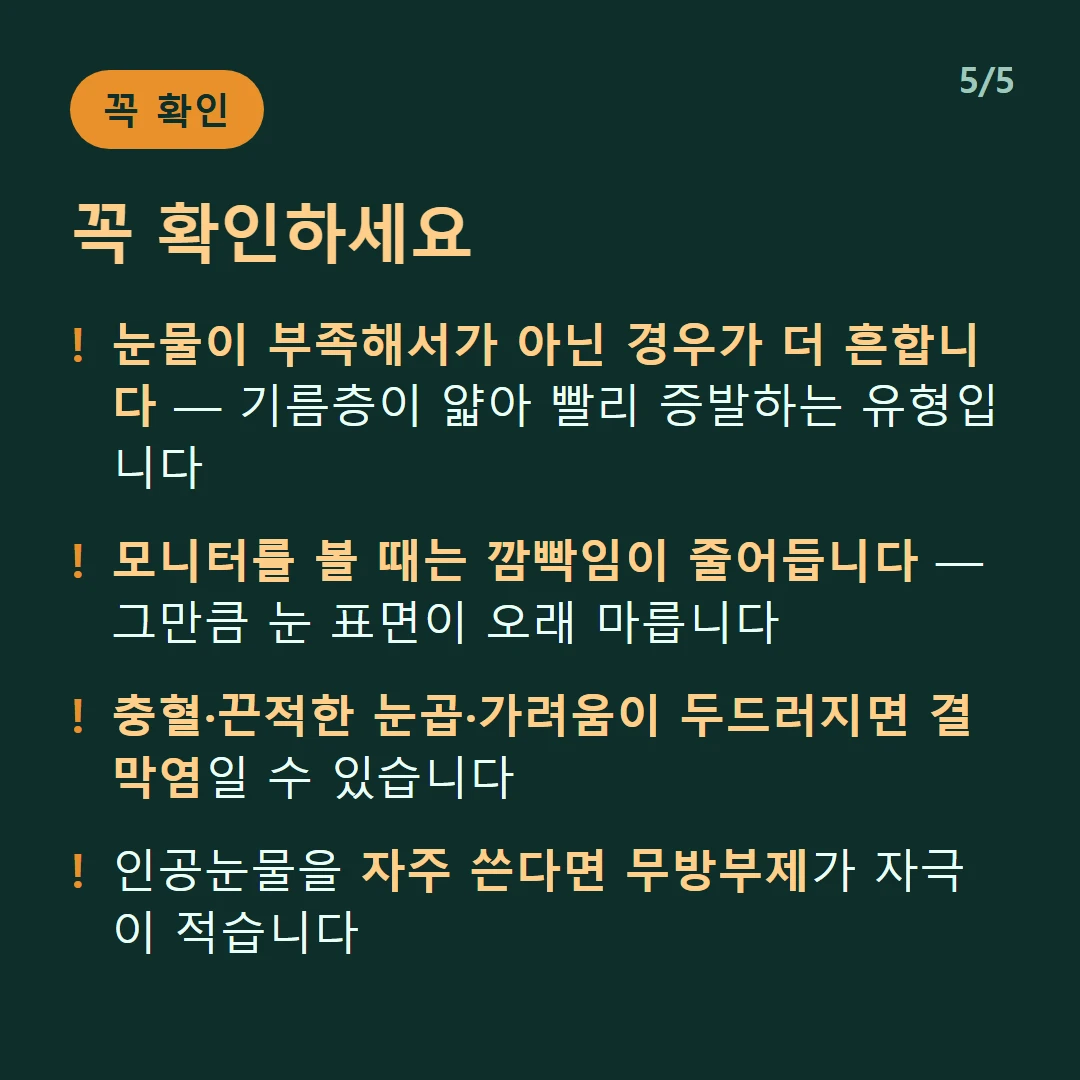 꼭 확인하세요 — 눈물이 부족해서가 아닌 경우가 더 흔합니다 — 기름층이 얇아 빨리 증발하는 유형입니다 / 모니터를 볼 때는 깜빡임이 줄어듭니다 — 그만큼 눈 표면이 오래 마릅니다 / 충혈·끈적한 눈곱·가려움이 두드러지면 결막염일 수 있습니다 / 인공눈물을 자주 쓴다면 무방부제가 자극이 적습니다
