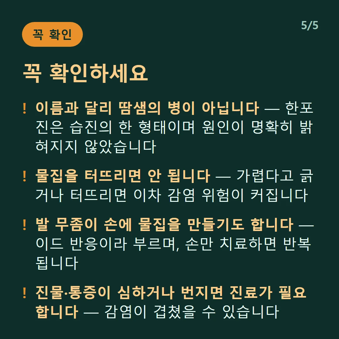 꼭 확인하세요 — 이름과 달리 땀샘의 병이 아닙니다 — 한포진은 습진의 한 형태이며 원인이 명확히 밝혀지지 않았습니다 / 물집을 터뜨리면 안 됩니다 — 가렵다고 긁거나 터뜨리면 이차 감염 위험이 커집니다 / 발 무좀이 손에 물집을 만들기도 합니다 — 이드 반응이라 부르며, 손만 치료하면 반복됩니다 / 진물·통증이 심하거나 번지면 진료가 필요합니다 — 감염이 겹쳤을 수 있습니다