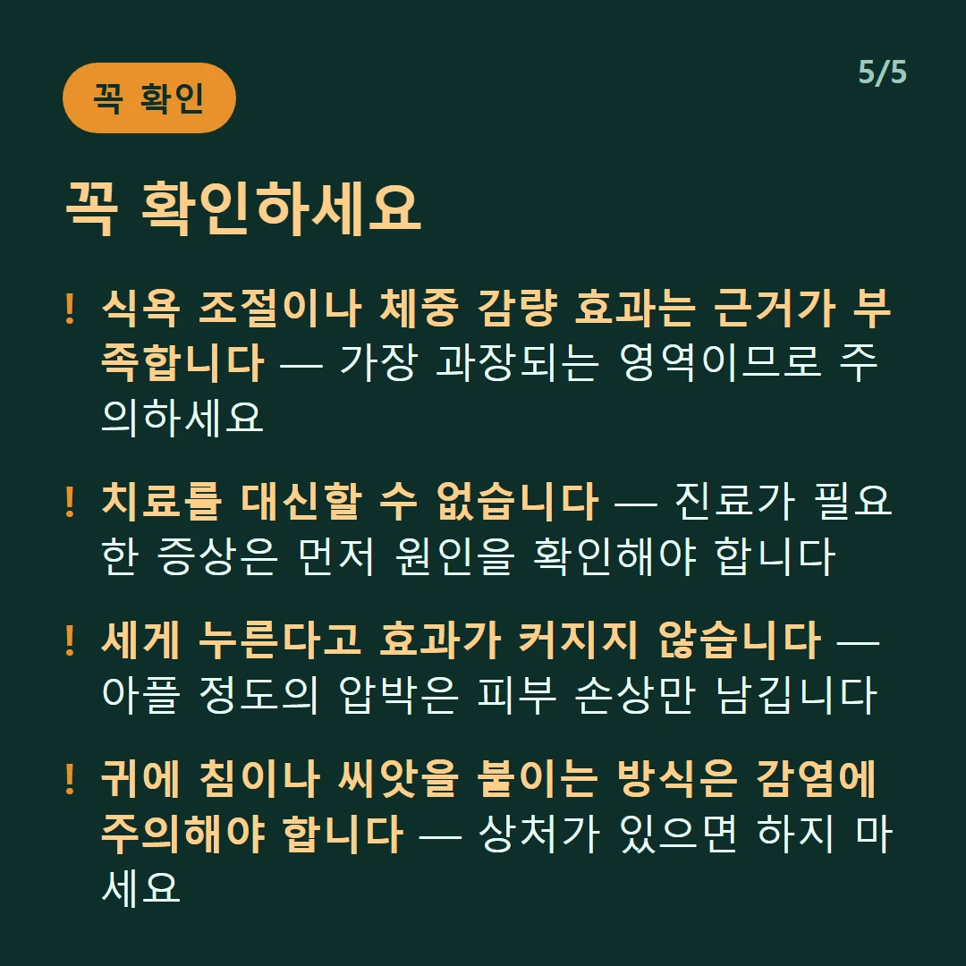 꼭 확인하세요 — 식욕 조절이나 체중 감량 효과는 근거가 부족합니다 — 가장 과장되는 영역이므로 주의하세요 / 치료를 대신할 수 없습니다 — 진료가 필요한 증상은 먼저 원인을 확인해야 합니다 / 세게 누른다고 효과가 커지지 않습니다 — 아플 정도의 압박은 피부 손상만 남깁니다 / 귀에 침이나 씨앗을 붙이는 방식은 감염에 주의해야 합니다 — 상처가 있으면 하지 마세요