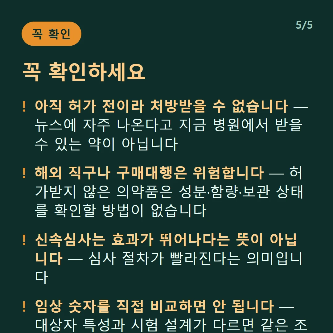 꼭 확인하세요 — 아직 허가 전이라 처방받을 수 없습니다 — 뉴스에 자주 나온다고 지금 병원에서 받을 수 있는 약이 아닙니다 / 해외 직구나 구매대행은 위험합니다 — 허가받지 않은 의약품은 성분·함량·보관 상태를 확인할 방법이 없습니다 / 신속심사는 효과가 뛰어나다는 뜻이 아닙니다 — 심사 절차가 빨라진다는 의미입니다 / 임상 숫자를 직접 비교하면 안 됩니다 — 대상자 특성과 시험 설계가 다르면 같은 조건에서 겨룬 결과가 아닙니다