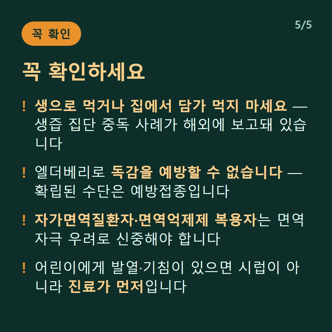 꼭 확인하세요 — 생으로 먹거나 집에서 담가 먹지 마세요 — 생즙 집단 중독 사례가 해외에 보고돼 있습니다 / 엘더베리로 독감을 예방할 수 없습니다 — 확립된 수단은 예방접종입니다 / 자가면역질환자·면역억제제 복용자는 면역 자극 우려로 신중해야 합니다 / 어린이에게 발열·기침이 있으면 시럽이 아니라 진료가 먼저입니다