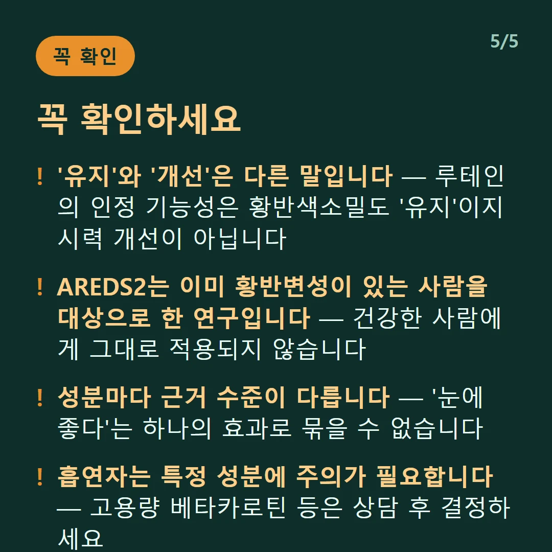 꼭 확인하세요 — '유지'와 '개선'은 다른 말입니다 — 루테인의 인정 기능성은 황반색소밀도 '유지'이지 시력 개선이 아닙니다 / AREDS2는 이미 황반변성이 있는 사람을 대상으로 한 연구입니다 — 건강한 사람에게 그대로 적용되지 않습니다 / 성분마다 근거 수준이 다릅니다 — '눈에 좋다'는 하나의 효과로 묶을 수 없습니다 / 흡연자는 특정 성분에 주의가 필요합니다 — 고용량 베타카로틴 등은 상담 후 결정하세요