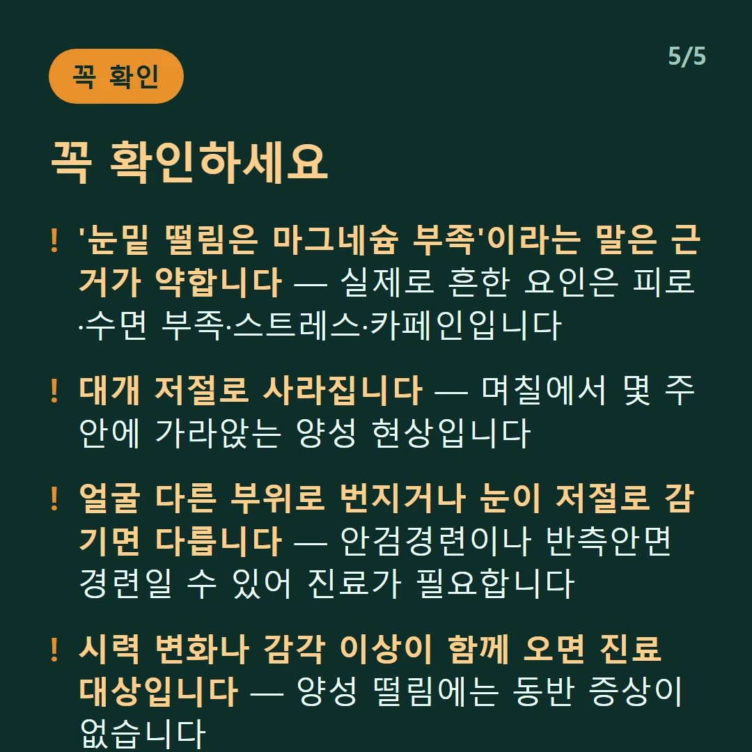 꼭 확인하세요 — '눈밑 떨림은 마그네슘 부족'이라는 말은 근거가 약합니다 — 실제로 흔한 요인은 피로·수면 부족·스트레스·카페인입니다 / 대개 저절로 사라집니다 — 며칠에서 몇 주 안에 가라앉는 양성 현상입니다 / 얼굴 다른 부위로 번지거나 눈이 저절로 감기면 다릅니다 — 안검경련이나 반측안면경련일 수 있어 진료가 필요합니다 / 시력 변화나 감각 이상이 함께 오면 진료 대상입니다 — 양성 떨림에는 동반 증상이 없습니다