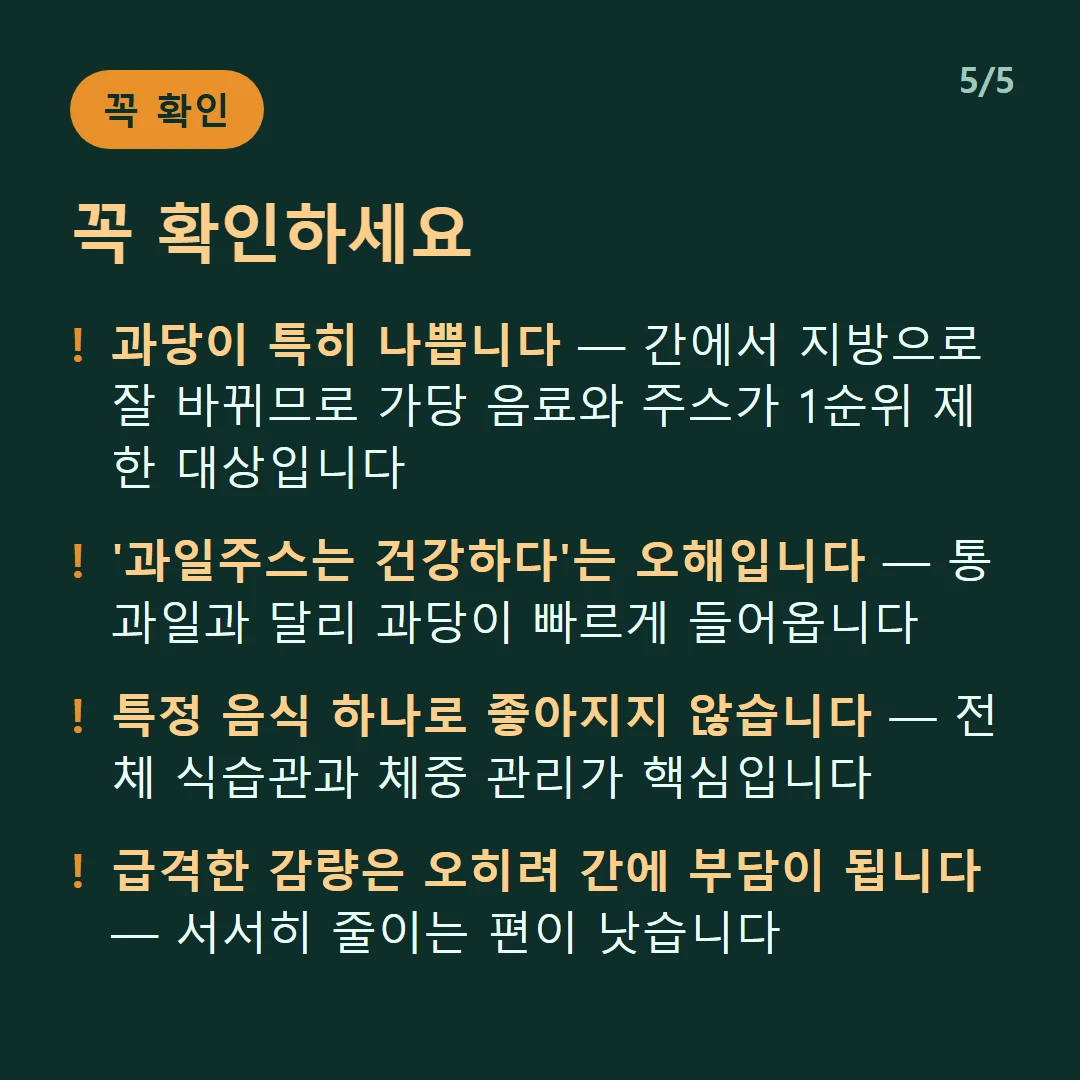꼭 확인하세요 — 과당이 특히 나쁩니다 — 간에서 지방으로 잘 바뀌므로 가당 음료와 주스가 1순위 제한 대상입니다 / '과일주스는 건강하다'는 오해입니다 — 통과일과 달리 과당이 빠르게 들어옵니다 / 특정 음식 하나로 좋아지지 않습니다 — 전체 식습관과 체중 관리가 핵심입니다 / 급격한 감량은 오히려 간에 부담이 됩니다 — 서서히 줄이는 편이 낫습니다