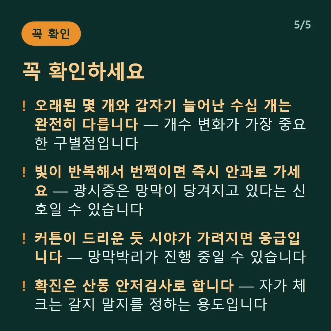 꼭 확인하세요 — 오래된 몇 개와 갑자기 늘어난 수십 개는 완전히 다릅니다 — 개수 변화가 가장 중요한 구별점입니다 / 빛이 반복해서 번쩍이면 즉시 안과로 가세요 — 광시증은 망막이 당겨지고 있다는 신호일 수 있습니다 / 커튼이 드리운 듯 시야가 가려지면 응급입니다 — 망막박리가 진행 중일 수 있습니다 / 확진은 산동 안저검사로 합니다 — 자가 체크는 갈지 말지를 정하는 용도입니다