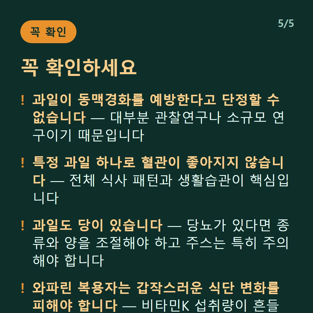 꼭 확인하세요 — 과일이 동맥경화를 예방한다고 단정할 수 없습니다 — 대부분 관찰연구나 소규모 연구이기 때문입니다 / 특정 과일 하나로 혈관이 좋아지지 않습니다 — 전체 식사 패턴과 생활습관이 핵심입니다 / 과일도 당이 있습니다 — 당뇨가 있다면 종류와 양을 조절해야 하고 주스는 특히 주의해야 합니다 / 와파린 복용자는 갑작스러운 식단 변화를 피해야 합니다 — 비타민K 섭취량이 흔들리면 약효가 달라집니다