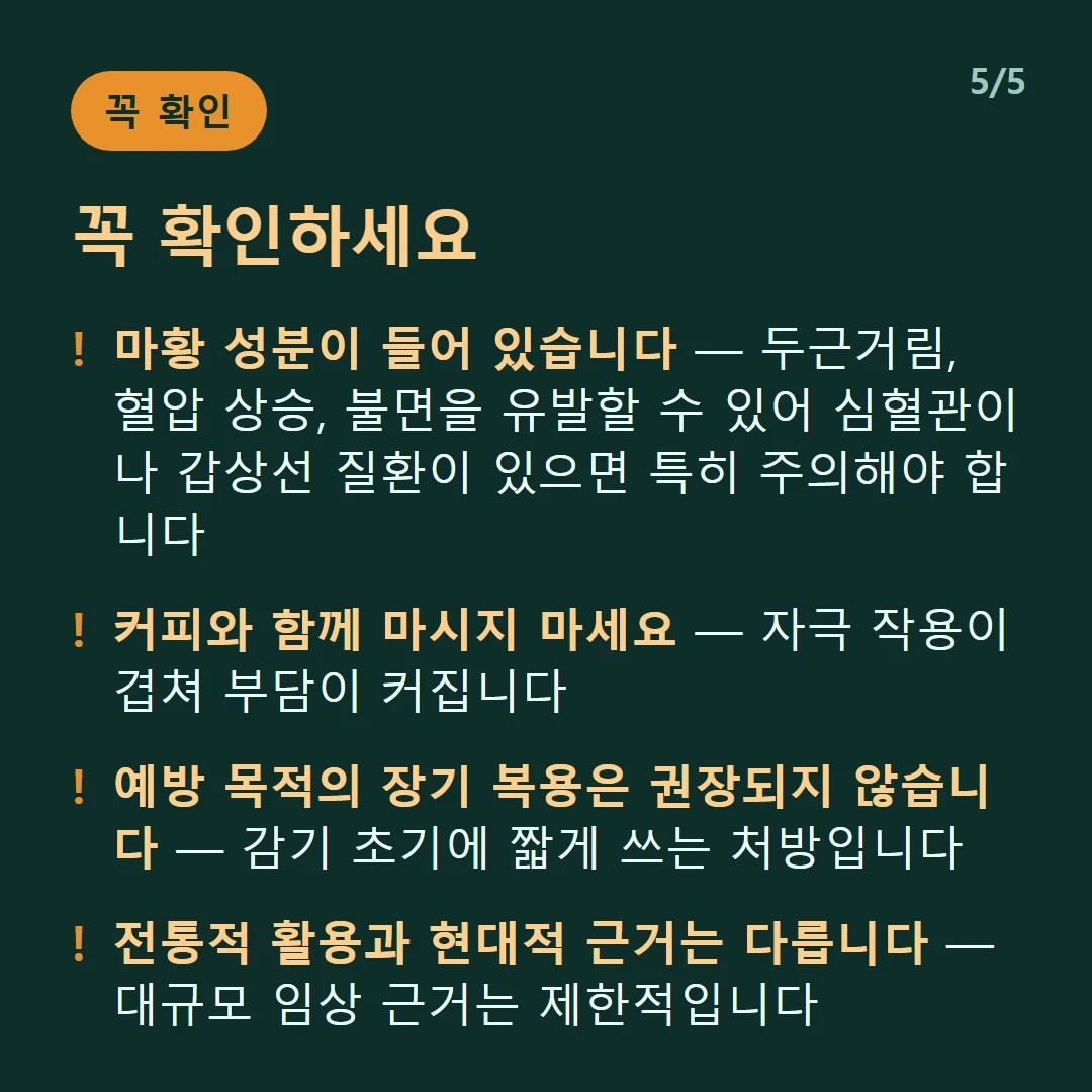 꼭 확인하세요 — 마황 성분이 들어 있습니다 — 두근거림, 혈압 상승, 불면을 유발할 수 있어 심혈관이나 갑상선 질환이 있으면 특히 주의해야 합니다 / 커피와 함께 마시지 마세요 — 자극 작용이 겹쳐 부담이 커집니다 / 예방 목적의 장기 복용은 권장되지 않습니다 — 감기 초기에 짧게 쓰는 처방입니다 / 전통적 활용과 현대적 근거는 다릅니다 — 대규모 임상 근거는 제한적입니다