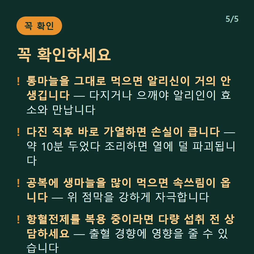 꼭 확인하세요 — 통마늘을 그대로 먹으면 알리신이 거의 안 생깁니다 — 다지거나 으깨야 알리인이 효소와 만납니다 / 다진 직후 바로 가열하면 손실이 큽니다 — 약 10분 두었다 조리하면 열에 덜 파괴됩니다 / 공복에 생마늘을 많이 먹으면 속쓰림이 옵니다 — 위 점막을 강하게 자극합니다 / 항혈전제를 복용 중이라면 다량 섭취 전 상담하세요 — 출혈 경향에 영향을 줄 수 있습니다