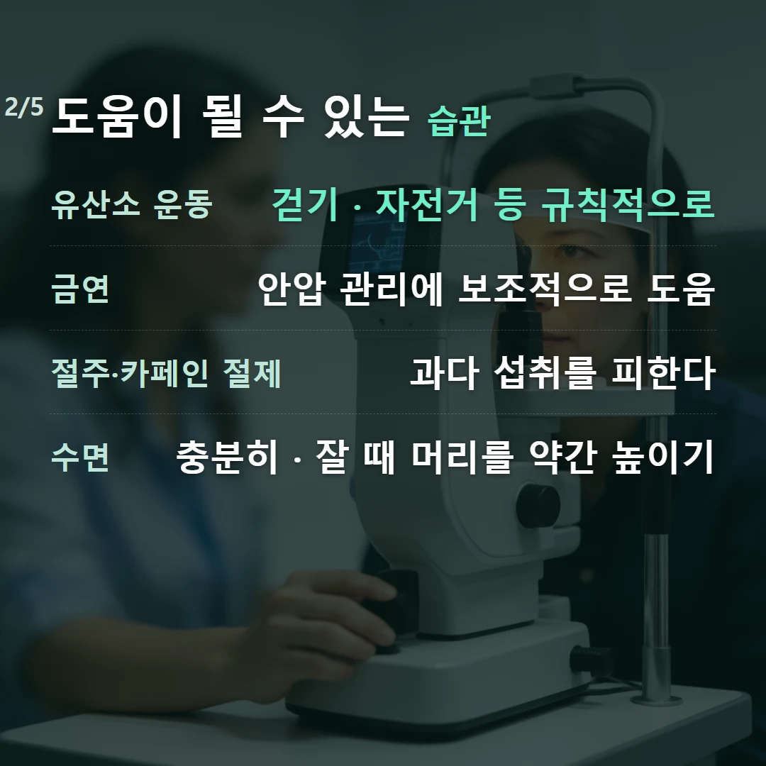 도움이 될 수 있는 습관 — 유산소 운동 걷기 · 자전거 등 규칙적으로, 금연 안압 관리에 보조적으로 도움, 절주·카페인 절제 과다 섭취를 피한다, 수면 충분히 · 잘 때 머리를 약간 높이기