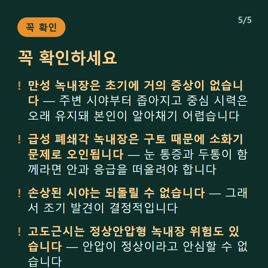 꼭 확인하세요 — 만성 녹내장은 초기에 거의 증상이 없습니다 — 주변 시야부터 좁아지고 중심 시력은 오래 유지돼 본인이 알아채기 어렵습니다 / 급성 폐쇄각 녹내장은 구토 때문에 소화기 문제로 오인됩니다 — 눈 통증과 두통이 함께라면 안과 응급을 떠올려야 합니다 / 손상된 시야는 되돌릴 수 없습니다 — 그래서 조기 발견이 결정적입니다 / 고도근시는 정상안압형 녹내장 위험도 있습니다 — 안압이 정상이라고 안심할 수 없습니다