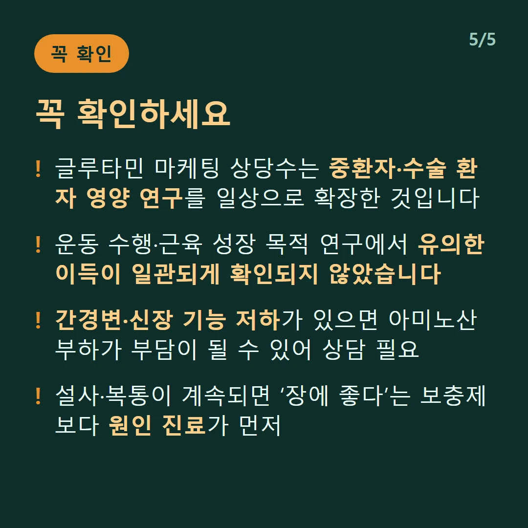 꼭 확인하세요 — 글루타민 마케팅 상당수는 중환자·수술 환자 영양 연구를 일상으로 확장한 것입니다 / 운동 수행·근육 성장 목적 연구에서 유의한 이득이 일관되게 확인되지 않았습니다 / 간경변·신장 기능 저하가 있으면 아미노산 부하가 부담이 될 수 있어 상담 필요 / 설사·복통이 계속되면 ‘장에 좋다’는 보충제보다 원인 진료가 먼저