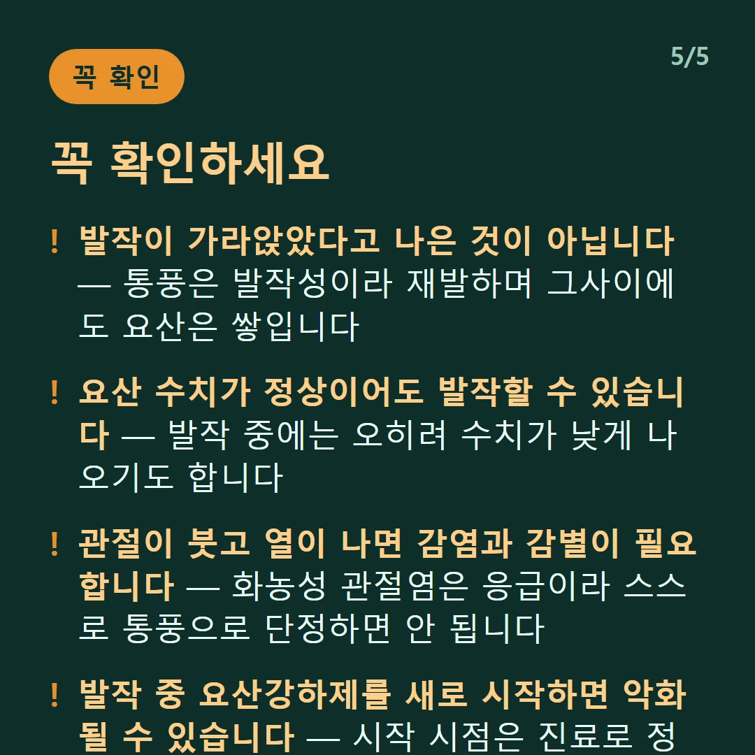 꼭 확인하세요 — 발작이 가라앉았다고 나은 것이 아닙니다 — 통풍은 발작성이라 재발하며 그사이에도 요산은 쌓입니다 / 요산 수치가 정상이어도 발작할 수 있습니다 — 발작 중에는 오히려 수치가 낮게 나오기도 합니다 / 관절이 붓고 열이 나면 감염과 감별이 필요합니다 — 화농성 관절염은 응급이라 스스로 통풍으로 단정하면 안 됩니다 / 발작 중 요산강하제를 새로 시작하면 악화될 수 있습니다 — 시작 시점은 진료로 정해야 합니다