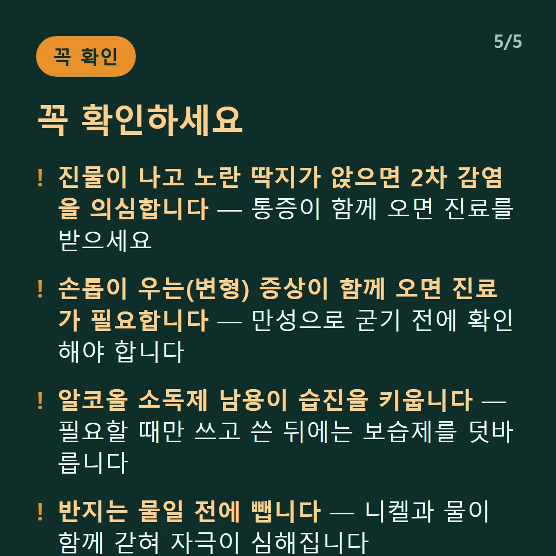 꼭 확인하세요 — 진물이 나고 노란 딱지가 앉으면 2차 감염을 의심합니다 — 통증이 함께 오면 진료를 받으세요 / 손톱이 우는(변형) 증상이 함께 오면 진료가 필요합니다 — 만성으로 굳기 전에 확인해야 합니다 / 알코올 소독제 남용이 습진을 키웁니다 — 필요할 때만 쓰고 쓴 뒤에는 보습제를 덧바릅니다 / 반지는 물일 전에 뺍니다 — 니켈과 물이 함께 갇혀 자극이 심해집니다
