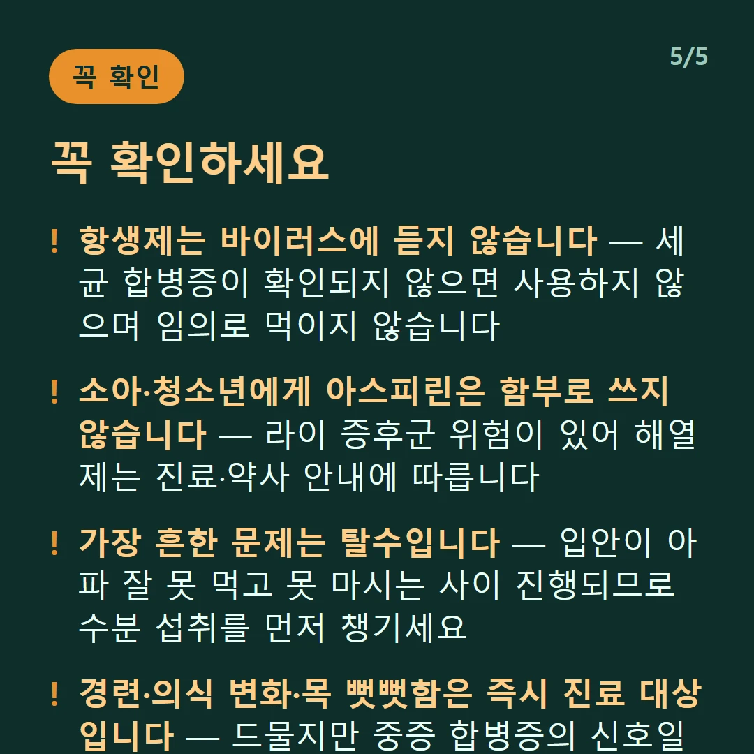 꼭 확인하세요 — 항생제는 바이러스에 듣지 않습니다 — 세균 합병증이 확인되지 않으면 사용하지 않으며 임의로 먹이지 않습니다 / 소아·청소년에게 아스피린은 함부로 쓰지 않습니다 — 라이 증후군 위험이 있어 해열제는 진료·약사 안내에 따릅니다 / 가장 흔한 문제는 탈수입니다 — 입안이 아파 잘 못 먹고 못 마시는 사이 진행되므로 수분 섭취를 먼저 챙기세요 / 경련·의식 변화·목 뻣뻣함은 즉시 진료 대상입니다 — 드물지만 중증 합병증의 신호일 수 있습니다