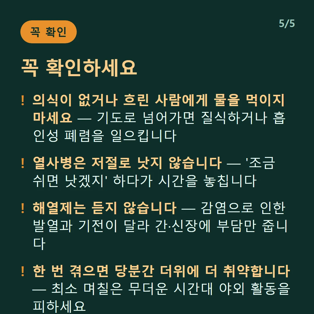 꼭 확인하세요 — 의식이 없거나 흐린 사람에게 물을 먹이지 마세요 — 기도로 넘어가면 질식하거나 흡인성 폐렴을 일으킵니다 / 열사병은 저절로 낫지 않습니다 — '조금 쉬면 낫겠지' 하다가 시간을 놓칩니다 / 해열제는 듣지 않습니다 — 감염으로 인한 발열과 기전이 달라 간·신장에 부담만 줍니다 / 한 번 겪으면 당분간 더위에 더 취약합니다 — 최소 며칠은 무더운 시간대 야외 활동을 피하세요