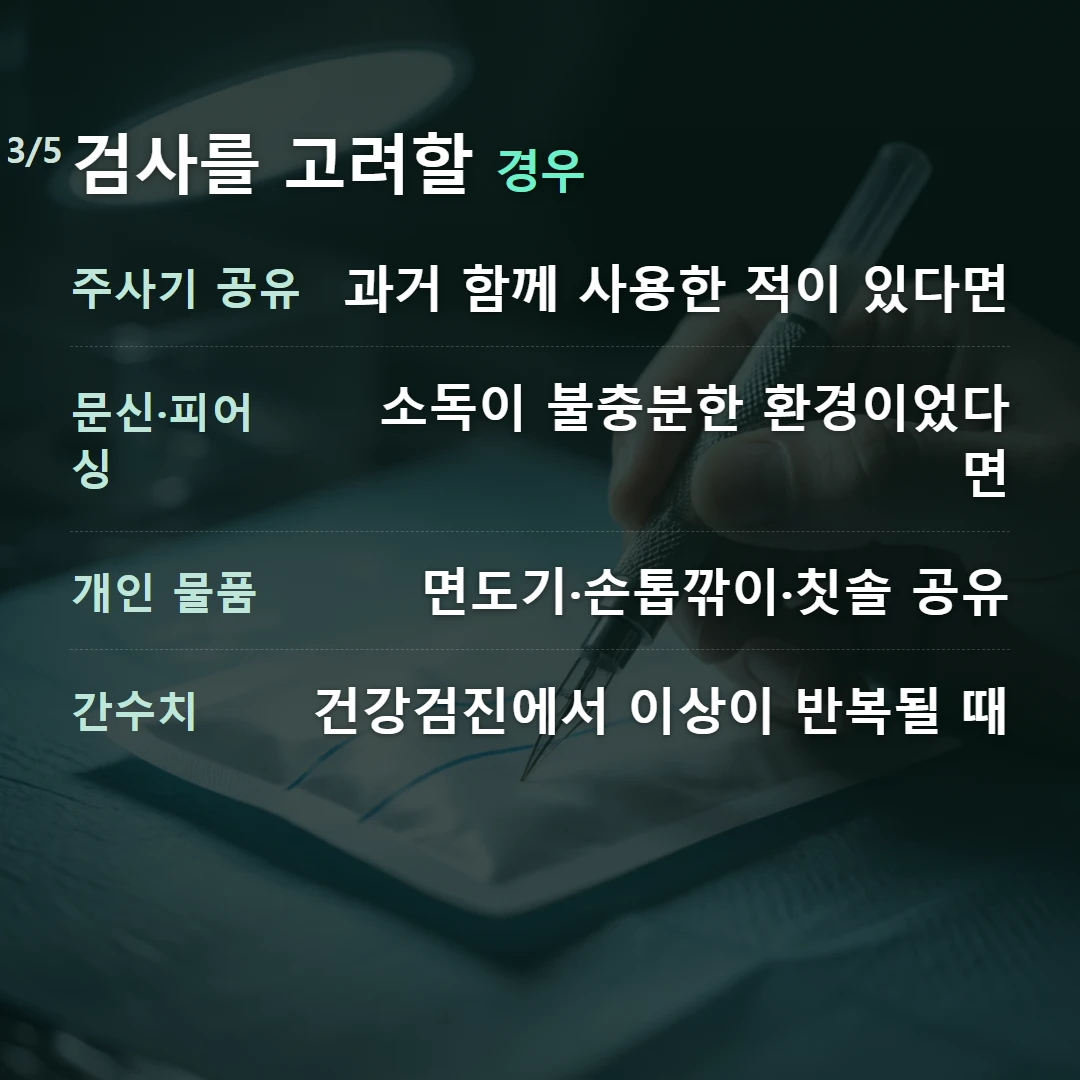 검사를 고려할 경우 — 주사기 공유 과거 함께 사용한 적이 있다면, 문신·피어싱 소독이 불충분한 환경이었다면, 개인 물품 면도기·손톱깎이·칫솔 공유, 간수치 건강검진에서 이상이 반복될 때