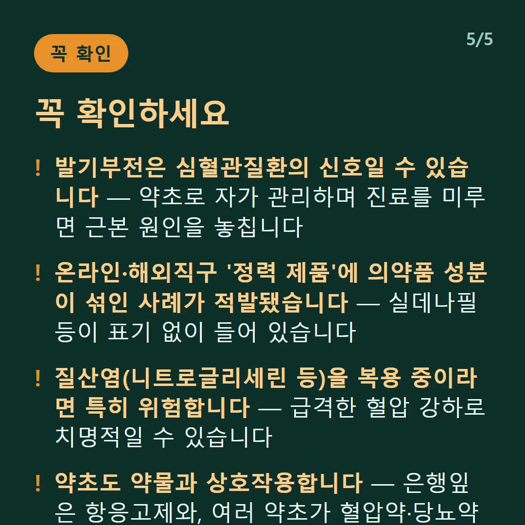 꼭 확인하세요 — 발기부전은 심혈관질환의 신호일 수 있습니다 — 약초로 자가 관리하며 진료를 미루면 근본 원인을 놓칩니다 / 온라인·해외직구 '정력 제품'에 의약품 성분이 섞인 사례가 적발됐습니다 — 실데나필 등이 표기 없이 들어 있습니다 / 질산염(니트로글리세린 등)을 복용 중이라면 특히 위험합니다 — 급격한 혈압 강하로 치명적일 수 있습니다 / 약초도 약물과 상호작용합니다 — 은행잎은 항응고제와, 여러 약초가 혈압약·당뇨약과 부딪칩니다