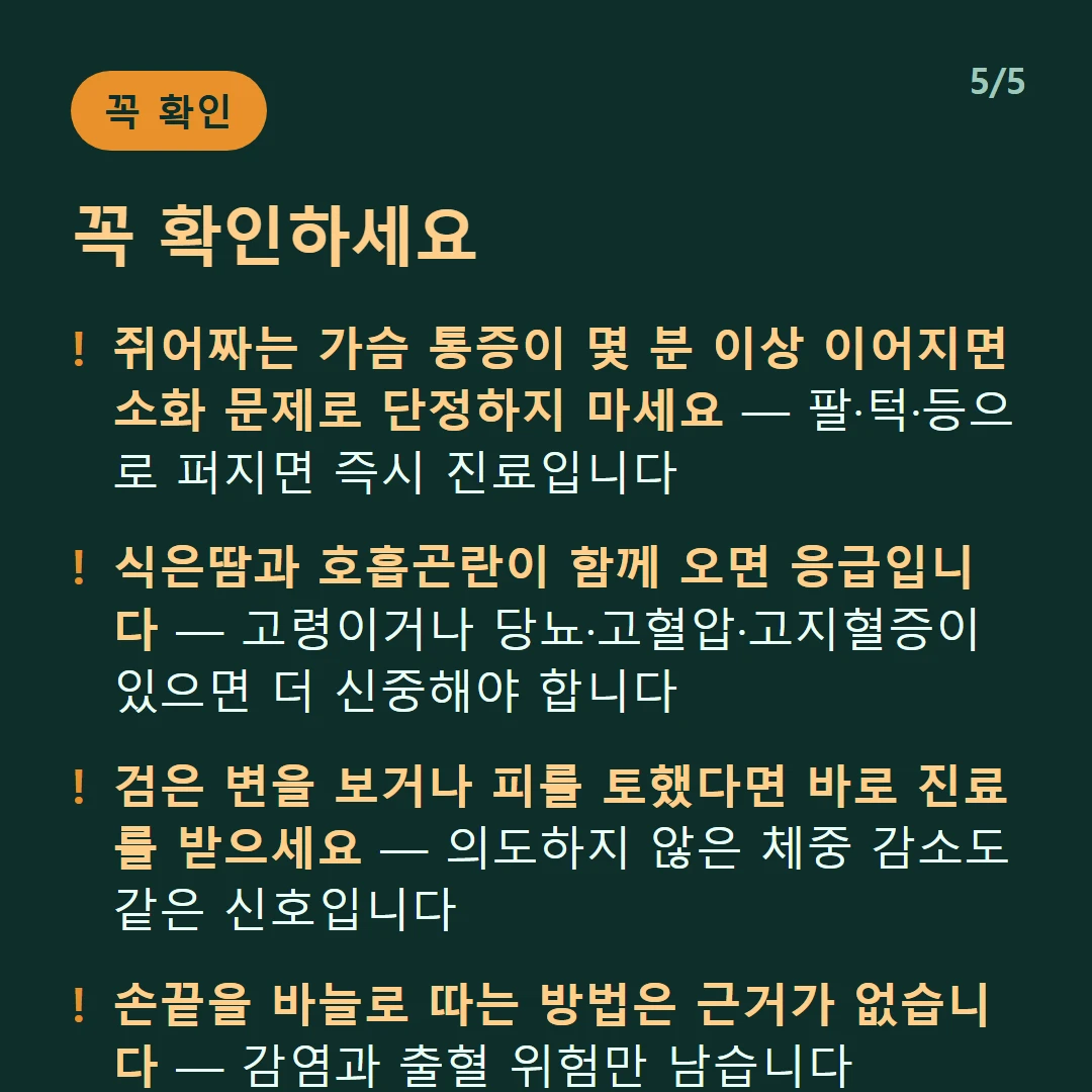 꼭 확인하세요 — 쥐어짜는 가슴 통증이 몇 분 이상 이어지면 소화 문제로 단정하지 마세요 — 팔·턱·등으로 퍼지면 즉시 진료입니다 / 식은땀과 호흡곤란이 함께 오면 응급입니다 — 고령이거나 당뇨·고혈압·고지혈증이 있으면 더 신중해야 합니다 / 검은 변을 보거나 피를 토했다면 바로 진료를 받으세요 — 의도하지 않은 체중 감소도 같은 신호입니다 / 손끝을 바늘로 따는 방법은 근거가 없습니다 — 감염과 출혈 위험만 남습니다
