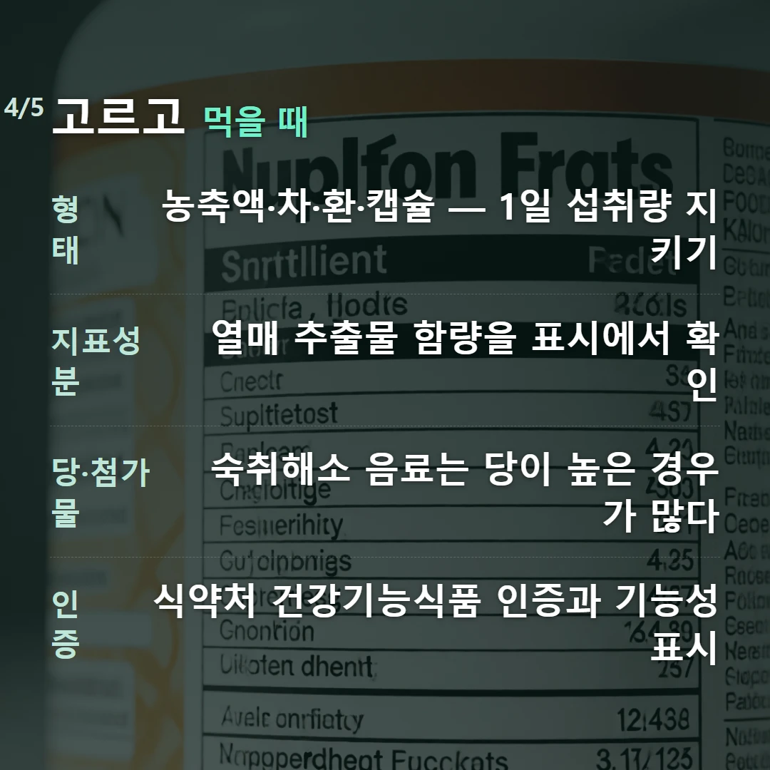 고르고 먹을 때 — 형태 농축액·차·환·캡슐 — 1일 섭취량 지키기, 지표성분 열매 추출물 함량을 표시에서 확인, 당·첨가물 숙취해소 음료는 당이 높은 경우가 많다, 인증 식약처 건강기능식품 인증과 기능성 표시