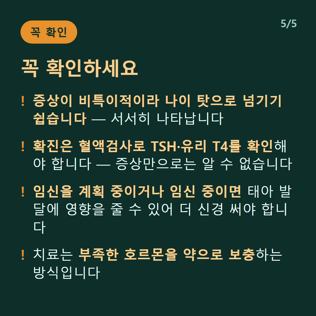 꼭 확인하세요 — 증상이 비특이적이라 나이 탓으로 넘기기 쉽습니다 — 서서히 나타납니다 / 확진은 혈액검사로 TSH·유리 T4를 확인해야 합니다 — 증상만으로는 알 수 없습니다 / 임신을 계획 중이거나 임신 중이면 태아 발달에 영향을 줄 수 있어 더 신경 써야 합니다 / 치료는 부족한 호르몬을 약으로 보충하는 방식입니다