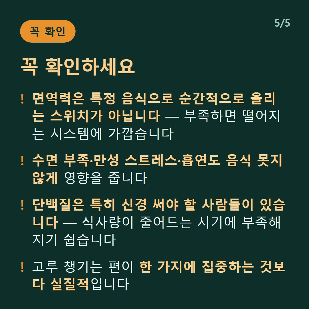 꼭 확인하세요 — 면역력은 특정 음식으로 순간적으로 올리는 스위치가 아닙니다 — 부족하면 떨어지는 시스템에 가깝습니다 / 수면 부족·만성 스트레스·흡연도 음식 못지않게 영향을 줍니다 / 단백질은 특히 신경 써야 할 사람들이 있습니다 — 식사량이 줄어드는 시기에 부족해지기 쉽습니다 / 고루 챙기는 편이 한 가지에 집중하는 것보다 실질적입니다