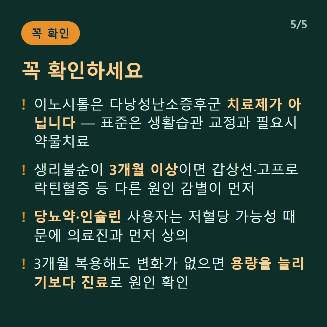 꼭 확인하세요 — 이노시톨은 다낭성난소증후군 치료제가 아닙니다 — 표준은 생활습관 교정과 필요시 약물치료 / 생리불순이 3개월 이상이면 갑상선·고프로락틴혈증 등 다른 원인 감별이 먼저 / 당뇨약·인슐린 사용자는 저혈당 가능성 때문에 의료진과 먼저 상의 / 3개월 복용해도 변화가 없으면 용량을 늘리기보다 진료로 원인 확인