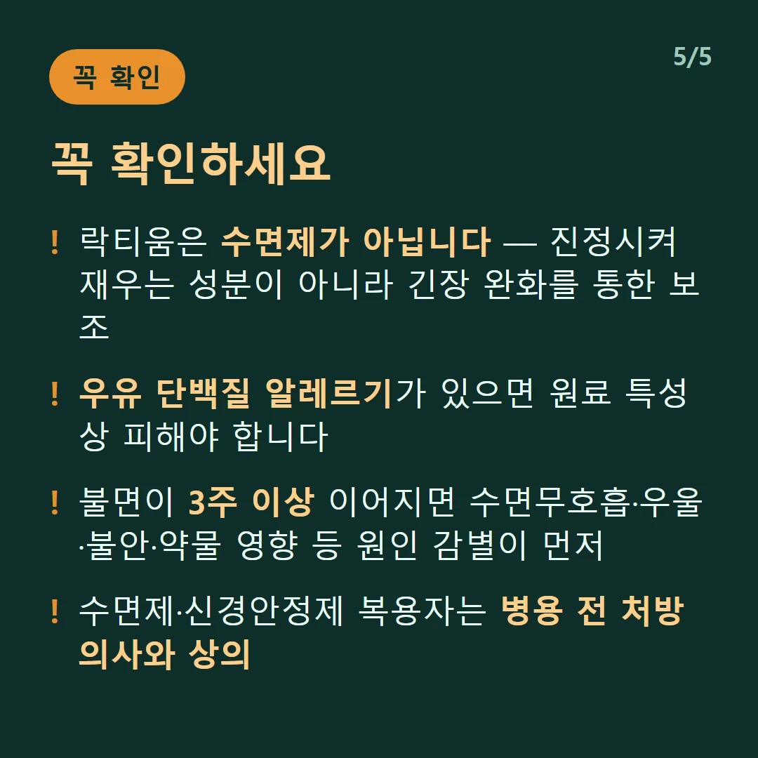 꼭 확인하세요 — 락티움은 수면제가 아닙니다 — 진정시켜 재우는 성분이 아니라 긴장 완화를 통한 보조 / 우유 단백질 알레르기가 있으면 원료 특성상 피해야 합니다 / 불면이 3주 이상 이어지면 수면무호흡·우울·불안·약물 영향 등 원인 감별이 먼저 / 수면제·신경안정제 복용자는 병용 전 처방 의사와 상의