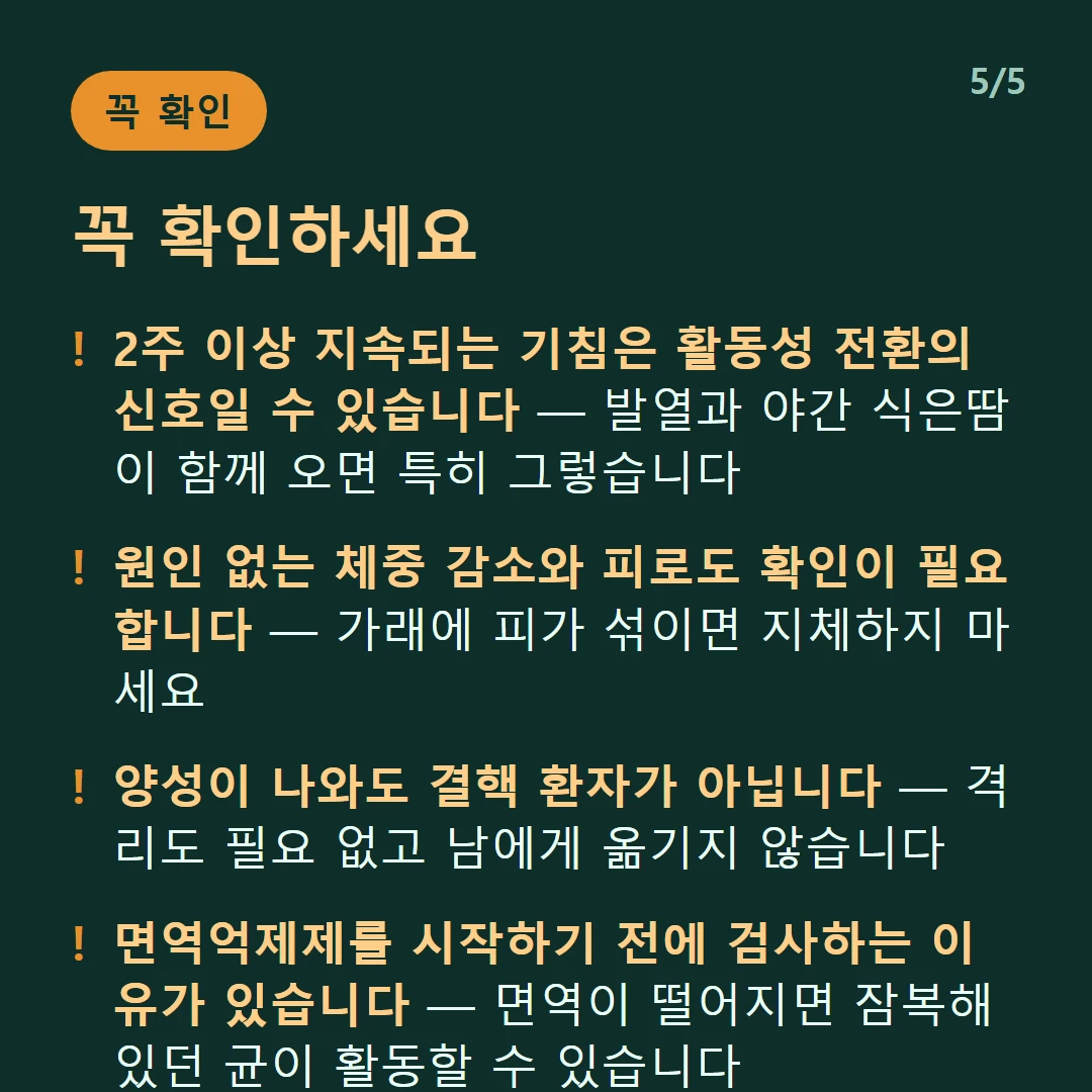 꼭 확인하세요 — 2주 이상 지속되는 기침은 활동성 전환의 신호일 수 있습니다 — 발열과 야간 식은땀이 함께 오면 특히 그렇습니다 / 원인 없는 체중 감소와 피로도 확인이 필요합니다 — 가래에 피가 섞이면 지체하지 마세요 / 양성이 나와도 결핵 환자가 아닙니다 — 격리도 필요 없고 남에게 옮기지 않습니다 / 면역억제제를 시작하기 전에 검사하는 이유가 있습니다 — 면역이 떨어지면 잠복해 있던 균이 활동할 수 있습니다