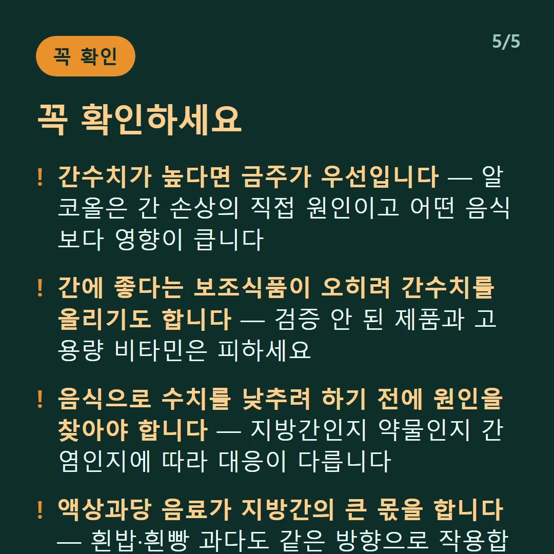 꼭 확인하세요 — 간수치가 높다면 금주가 우선입니다 — 알코올은 간 손상의 직접 원인이고 어떤 음식보다 영향이 큽니다 / 간에 좋다는 보조식품이 오히려 간수치를 올리기도 합니다 — 검증 안 된 제품과 고용량 비타민은 피하세요 / 음식으로 수치를 낮추려 하기 전에 원인을 찾아야 합니다 — 지방간인지 약물인지 간염인지에 따라 대응이 다릅니다 / 액상과당 음료가 지방간의 큰 몫을 합니다 — 흰밥·흰빵 과다도 같은 방향으로 작용합니다